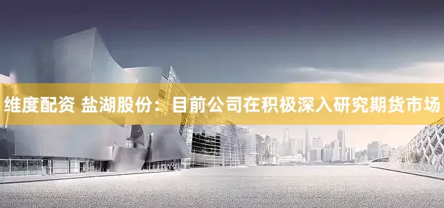 维度配资 盐湖股份：目前公司在积极深入研究期货市场