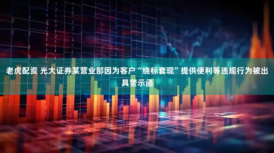 老虎配资 光大证券某营业部因为客户“绕标套现”提供便利等违规行为被出具警示函