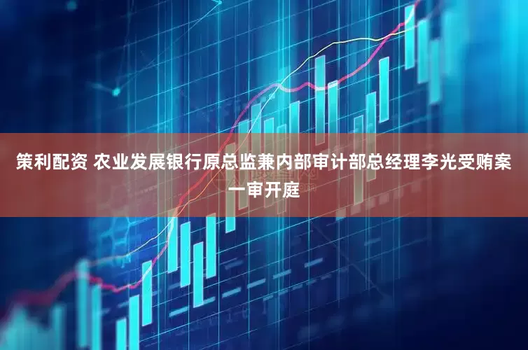 策利配资 农业发展银行原总监兼内部审计部总经理李光受贿案一审开庭