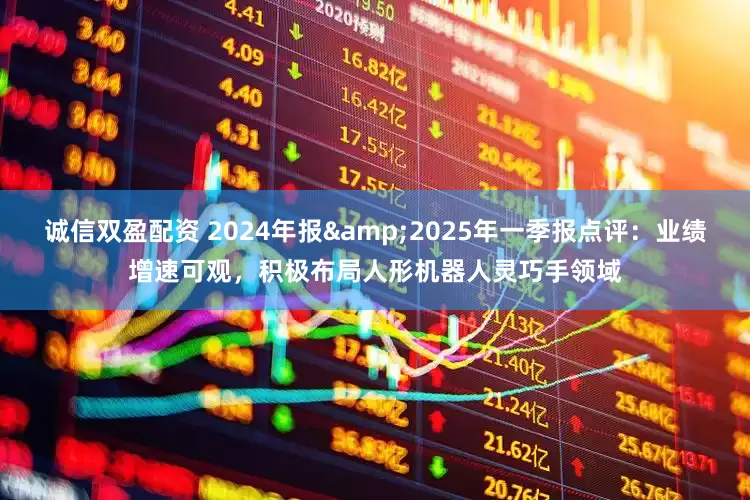 诚信双盈配资 2024年报&2025年一季报点评:业绩增速可观,积极布局人形机器人灵巧手领域