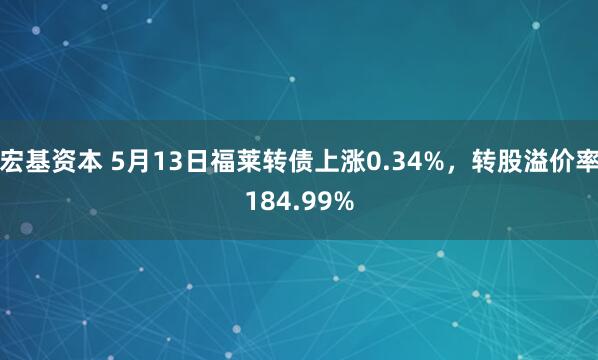 宏基资本 5月13日福莱转债上涨0.34%，转股溢价率184.99%