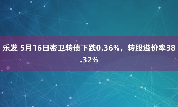 乐发 5月16日密卫转债下跌0.36%，转股溢价率38.32%