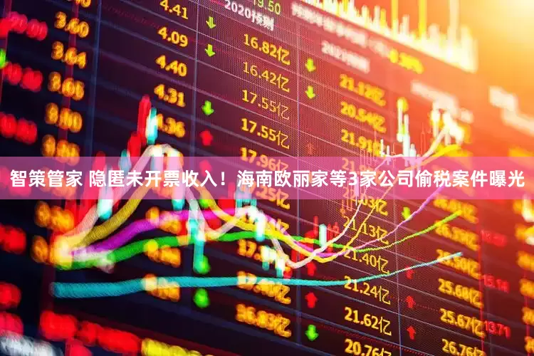 智策管家 隐匿未开票收入！海南欧丽家等3家公司偷税案件曝光