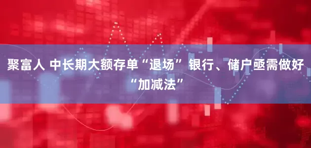 聚富人 中长期大额存单“退场” 银行、储户亟需做好“加减法”