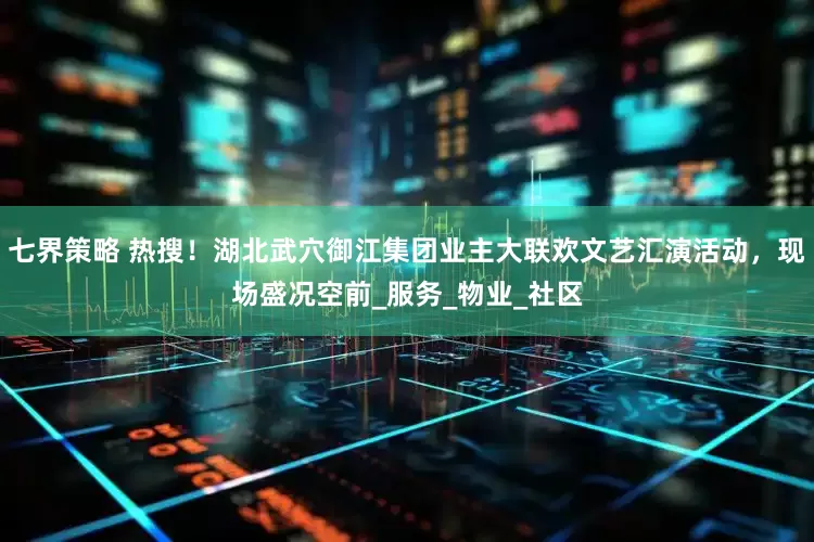 七界策略 热搜！湖北武穴御江集团业主大联欢文艺汇演活动，现场盛况空前_服务_物业_社区