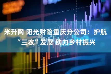 米升网 阳光财险重庆分公司：护航“三农”发展 助力乡村振兴