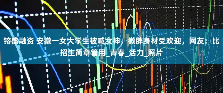 镕盛融资 安徽一女大学生被喊女神，微胖身材受欢迎，网友：比招生简章管用_青春_活力_照片