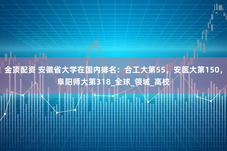 金顶配资 安徽省大学在国内排名：合工大第55，安医大第150，阜阳师大第318_全球_领域_高校
