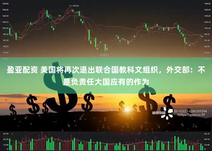 盈亚配资 美国将再次退出联合国教科文组织，外交部：不是负责任大国应有的作为