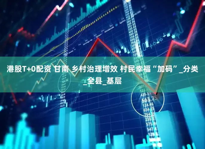 港股T+0配资 甘南 乡村治理增效 村民幸福“加码”_分类_全县_基层