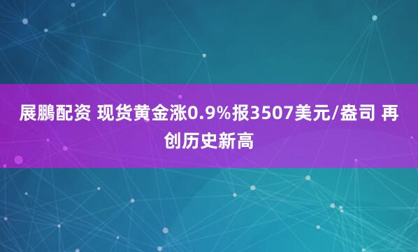 展鵬配资 现货黄金涨0.9%报3507美元/盎司 再创历史新高