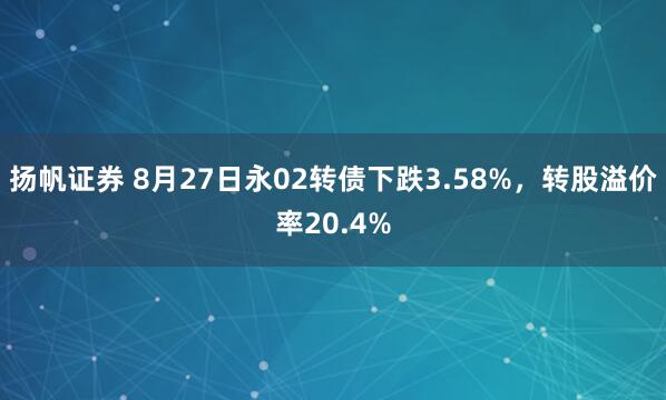 扬帆证券 8月27日永02转债下跌3.58%，转股溢价率20.4%