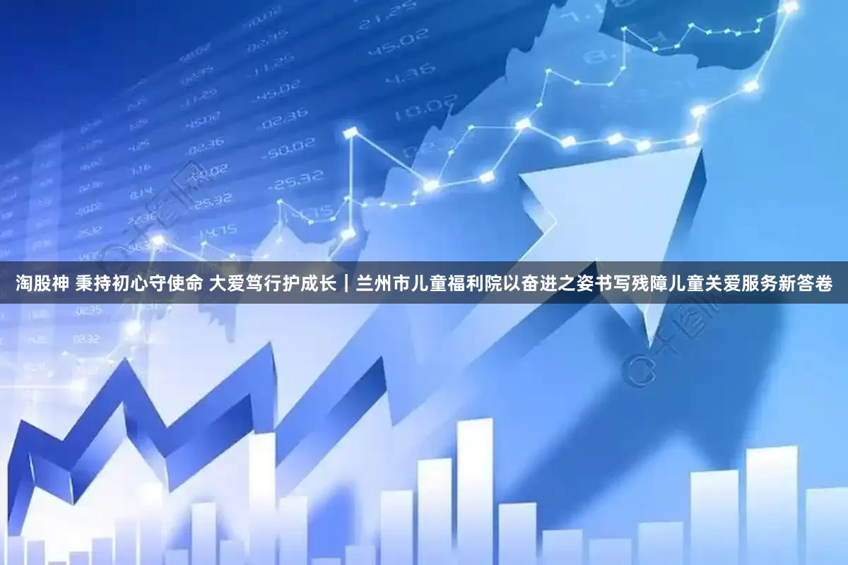 淘股神 秉持初心守使命 大爱笃行护成长｜兰州市儿童福利院以奋进之姿书写残障儿童关爱服务新答卷