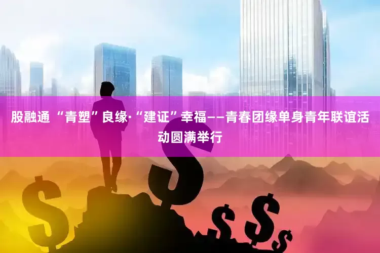 股融通 “青塑”良缘·“建证”幸福——青春团缘单身青年联谊活动圆满举行