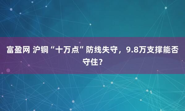 富盈网 沪铜“十万点”防线失守，9.8万支撑能否守住？