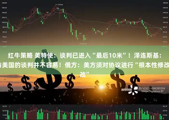 红牛策略 美特使：谈判已进入“最后10米”！泽连斯基：与美国的谈判并不容易！俄方：美方须对协议进行“根本性修改”