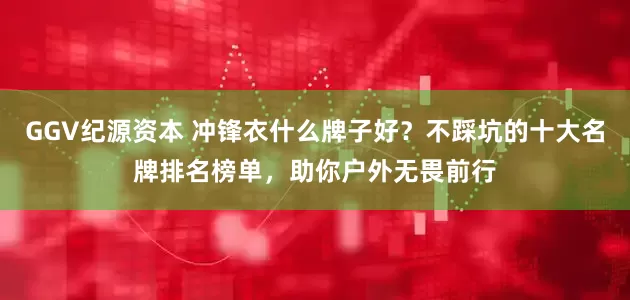 GGV纪源资本 冲锋衣什么牌子好？不踩坑的十大名牌排名榜单，助你户外无畏前行