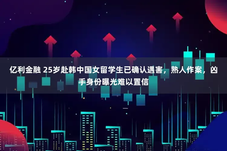 亿利金融 25岁赴韩中国女留学生已确认遇害，熟人作案，凶手身份曝光难以置信