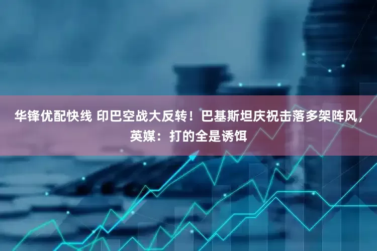 华锋优配快线 印巴空战大反转！巴基斯坦庆祝击落多架阵风，英媒：打的全是诱饵